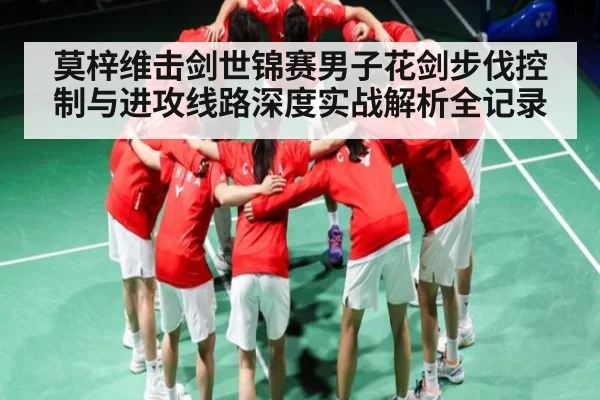 莫梓维击剑世锦赛男子花剑步伐控制与进攻线路深度实战解析全记录