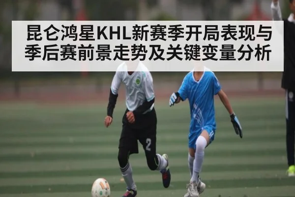 昆仑鸿星KHL新赛季开局表现与季后赛前景走势及关键变量分析