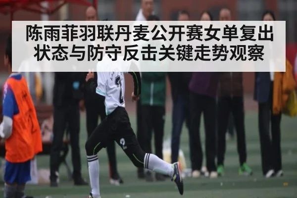 陈雨菲羽联丹麦公开赛女单复出状态与防守反击关键走势观察